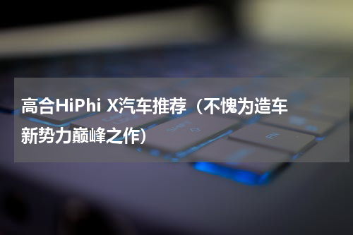 高合HiPhi X汽车推荐（不愧为造车新势力巅峰之作）