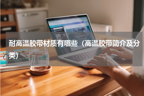 耐高温胶带材质有哪些（高温胶带简介及分类）