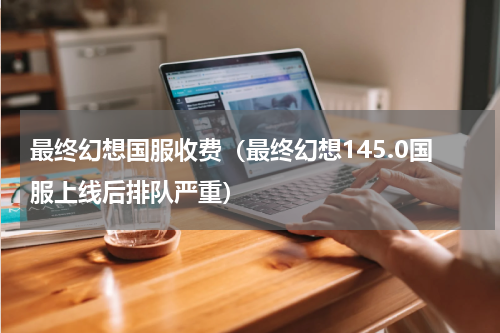 最终幻想国服收费（最终幻想145.0国服上线后排队严重）