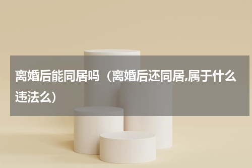 离婚后能同居吗（离婚后还同居,属于什么违法么）