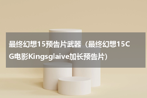 最终幻想15预告片武器（最终幻想15CG电影Kingsglaive加长预告片）