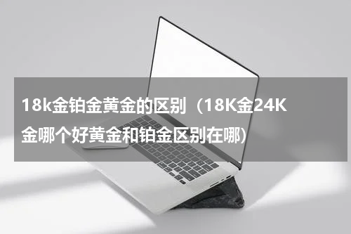 18k金铂金黄金的区别（18K金24K金哪个好黄金和铂金区别在哪）