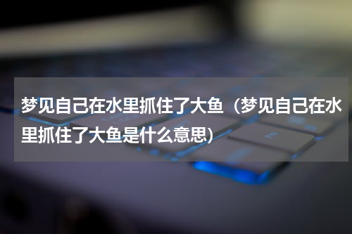 梦见自己在水里抓住了大鱼（梦见自己在水里抓住了大鱼是什么意思）