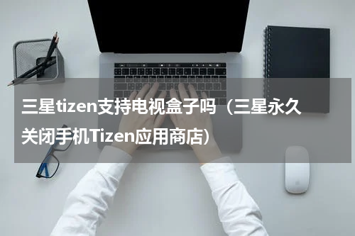 三星tizen支持电视盒子吗（三星永久关闭手机Tizen应用商店）
