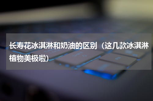长寿花冰淇淋和奶油的区别（这几款冰淇淋植物美极啦）