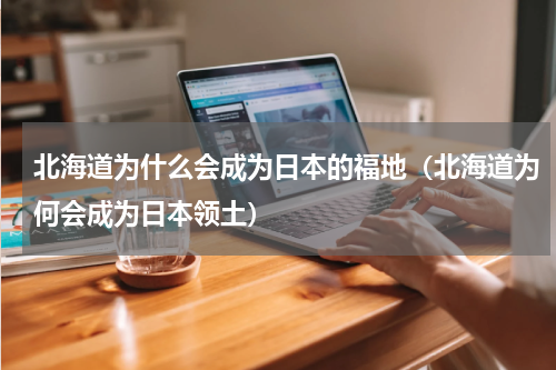 北海道为什么会成为日本的福地（北海道为何会成为日本领土）