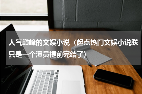 人气巅峰的文娱小说（起点热门文娱小说朕只是一个演员提前完结了）