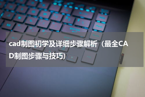 cad制图初学及详细步骤解析（最全CAD制图步骤与技巧）