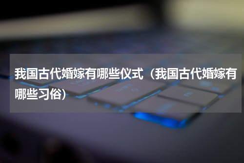 我国古代婚嫁有哪些仪式（我国古代婚嫁有哪些习俗）