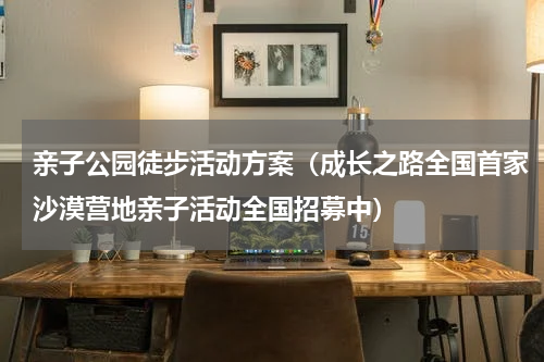 亲子公园徒步活动方案（成长之路全国首家沙漠营地亲子活动全国招募中）