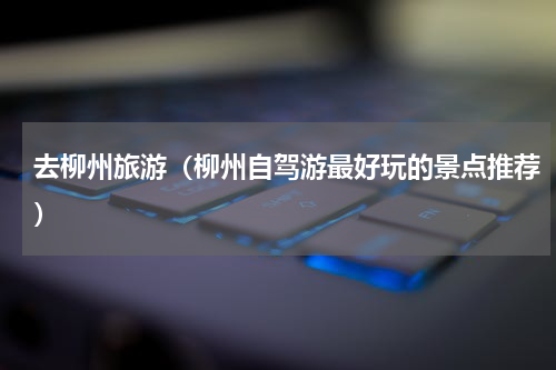 去柳州旅游（柳州自驾游最好玩的景点推荐）