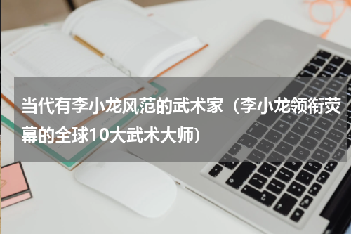 当代有李小龙风范的武术家（李小龙领衔荧幕的全球10大武术大师）