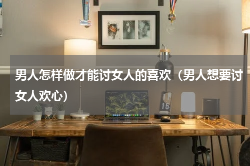 男人怎样做才能讨女人的喜欢（男人想要讨女人欢心）