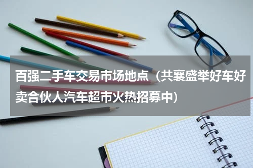 百强二手车交易市场地点（共襄盛举好车好卖合伙人汽车超市火热招募中）