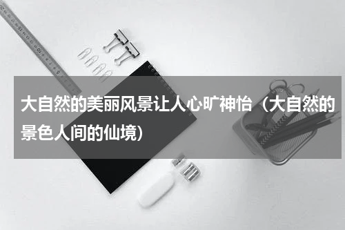 大自然的美丽风景让人心旷神怡（大自然的景色人间的仙境）