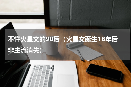 不懂火星文的90后（火星文诞生18年后非主流消失）