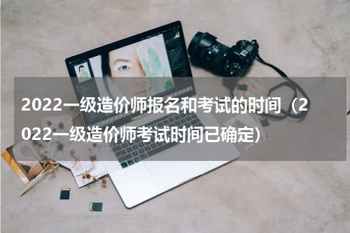 2022一级造价师报名和考试的时间（2022一级造价师考试时间已确定）