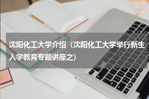沈阳化工大学介绍（沈阳化工大学举行新生入学教育专题讲座之）