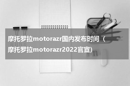 摩托罗拉motorazr国内发布时间（摩托罗拉motorazr2022官宣）