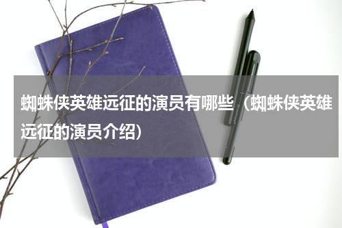 蜘蛛侠英雄远征的演员有哪些（蜘蛛侠英雄远征的演员介绍）