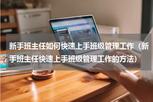 新手班主任如何快速上手班级管理工作（新手班主任快速上手班级管理工作的方法）