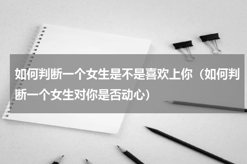 如何判断一个女生是不是喜欢上你（如何判断一个女生对你是否动心）