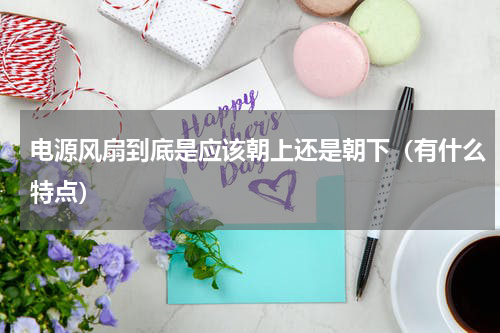 电源风扇到底是应该朝上还是朝下（有什么特点）
