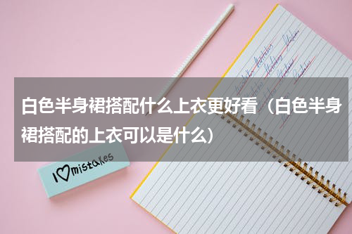 白色半身裙搭配什么上衣更好看（白色半身裙搭配的上衣可以是什么）