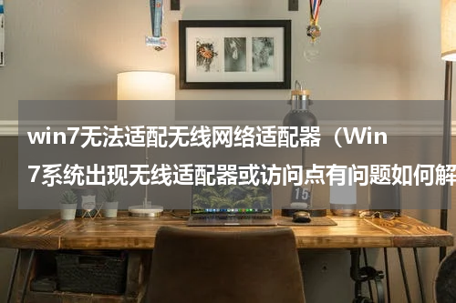 win7无法适配无线网络适配器（Win7系统出现无线适配器或访问点有问题如何解决）
