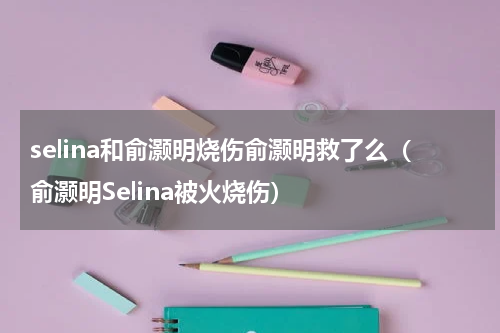 selina和俞灏明烧伤俞灏明救了么（俞灏明Selina被火烧伤）