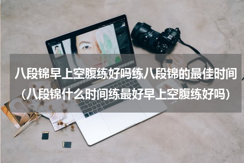 八段锦早上空腹练好吗练八段锦的最佳时间（八段锦什么时间练最好早上空腹练好吗）