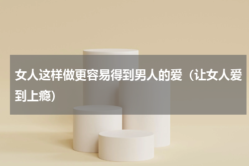 女人这样做更容易得到男人的爱（让女人爱到上瘾）