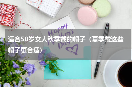 适合50岁女人秋季戴的帽子（夏季戴这些帽子更合适）