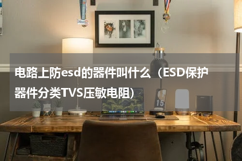 电路上防esd的器件叫什么（ESD保护器件分类TVS压敏电阻）