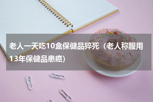 老人一天吃10盒保健品猝死（老人称服用13年保健品患癌）