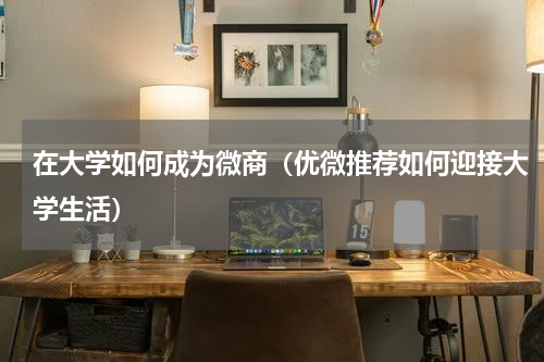 在大学如何成为微商（优微推荐如何迎接大学生活）