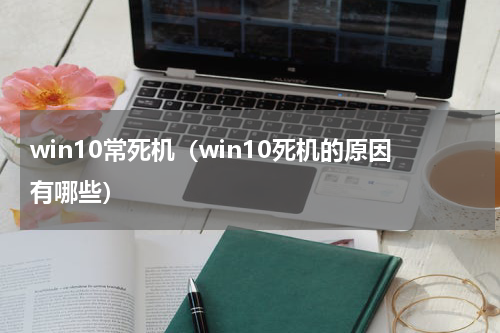 win10常死机（win10死机的原因有哪些）
