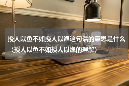授人以鱼不如授人以渔这句话的意思是什么（授人以鱼不如授人以渔的理解）