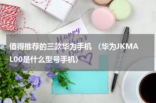 值得推荐的三款华为手机 （华为JKMAL00是什么型号手机）