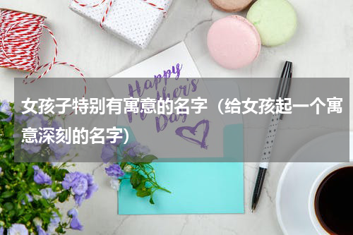 女孩子特别有寓意的名字（给女孩起一个寓意深刻的名字）