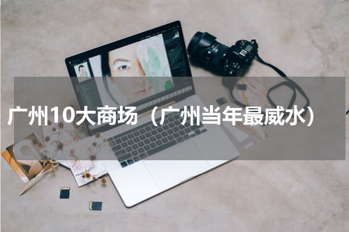 广州10大商场（广州当年最威水）