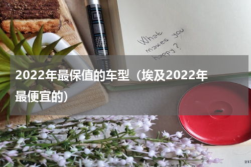 2022年最保值的车型（埃及2022年最便宜的）