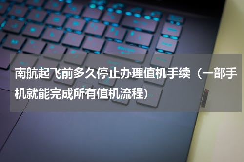 南航起飞前多久停止办理值机手续（一部手机就能完成所有值机流程）