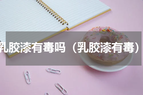 乳胶漆有毒吗（乳胶漆有毒）