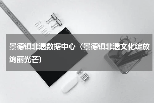 景德镇非遗数据中心（景德镇非遗文化绽放绚丽光芒）