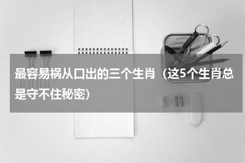 最容易祸从口出的三个生肖（这5个生肖总是守不住秘密）