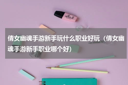 倩女幽魂手游新手玩什么职业好玩（倩女幽魂手游新手职业哪个好）