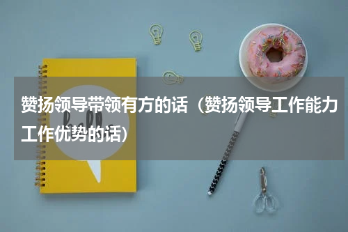 赞扬领导带领有方的话（赞扬领导工作能力工作优势的话）