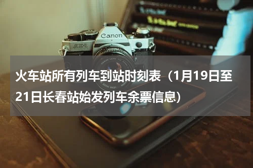 火车站所有列车到站时刻表（1月19日至21日长春站始发列车余票信息）