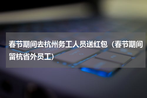 春节期间去杭州务工人员送红包（春节期间留杭省外员工）